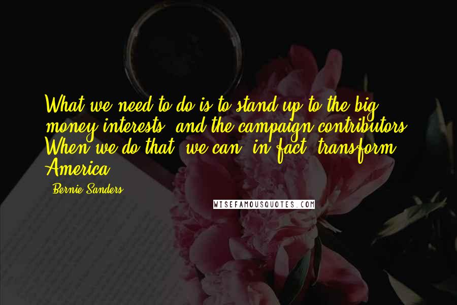 Bernie Sanders Quotes: What we need to do is to stand up to the big money interests, and the campaign contributors. When we do that, we can, in fact, transform America.