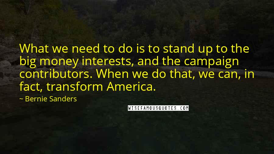 Bernie Sanders Quotes: What we need to do is to stand up to the big money interests, and the campaign contributors. When we do that, we can, in fact, transform America.