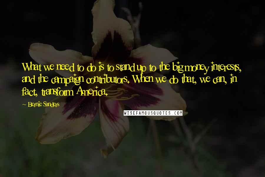 Bernie Sanders Quotes: What we need to do is to stand up to the big money interests, and the campaign contributors. When we do that, we can, in fact, transform America.