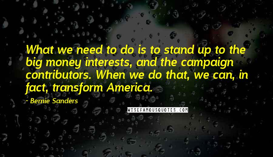Bernie Sanders Quotes: What we need to do is to stand up to the big money interests, and the campaign contributors. When we do that, we can, in fact, transform America.