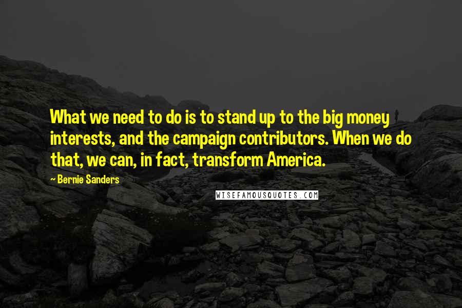 Bernie Sanders Quotes: What we need to do is to stand up to the big money interests, and the campaign contributors. When we do that, we can, in fact, transform America.