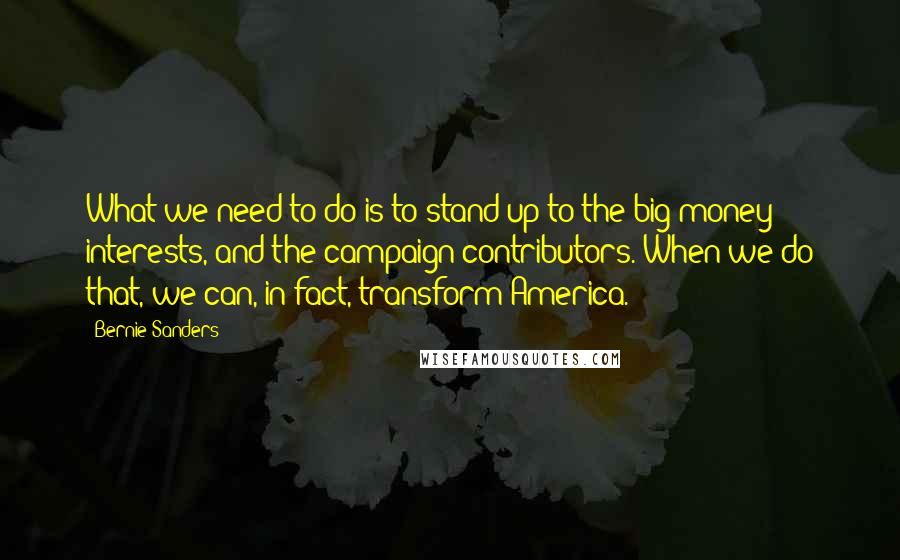 Bernie Sanders Quotes: What we need to do is to stand up to the big money interests, and the campaign contributors. When we do that, we can, in fact, transform America.