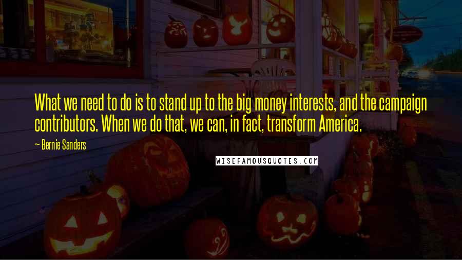 Bernie Sanders Quotes: What we need to do is to stand up to the big money interests, and the campaign contributors. When we do that, we can, in fact, transform America.