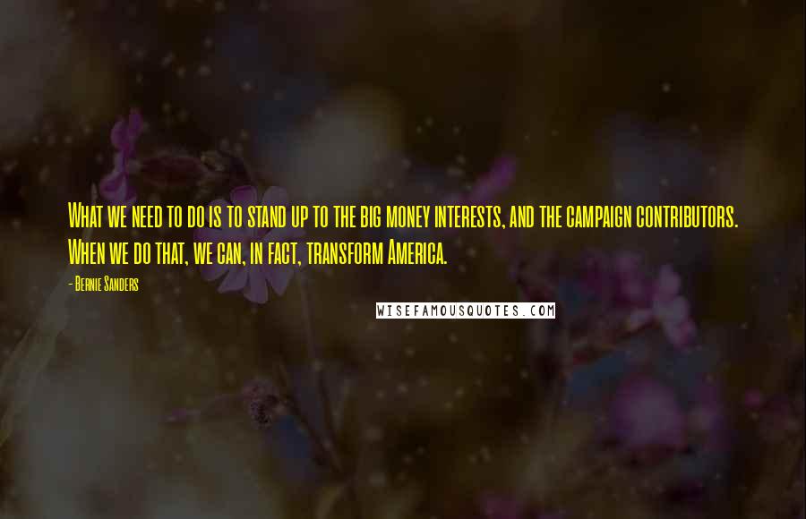 Bernie Sanders Quotes: What we need to do is to stand up to the big money interests, and the campaign contributors. When we do that, we can, in fact, transform America.