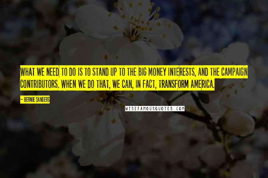 Bernie Sanders Quotes: What we need to do is to stand up to the big money interests, and the campaign contributors. When we do that, we can, in fact, transform America.