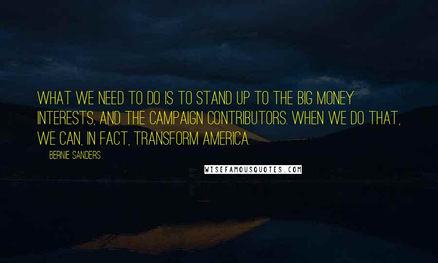 Bernie Sanders Quotes: What we need to do is to stand up to the big money interests, and the campaign contributors. When we do that, we can, in fact, transform America.