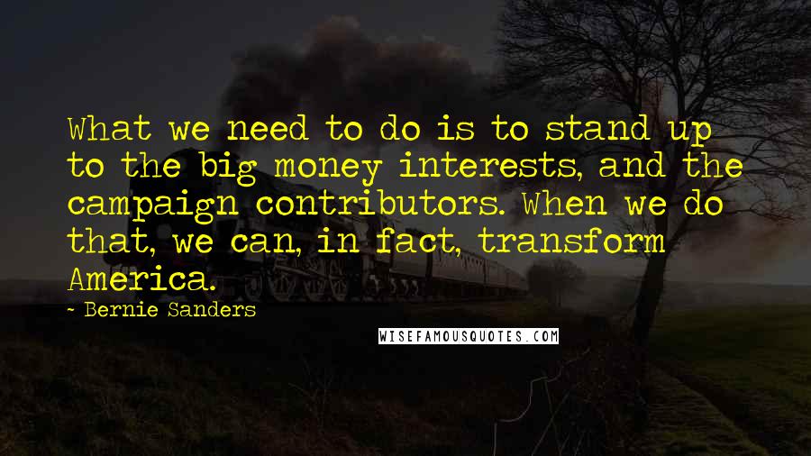 Bernie Sanders Quotes: What we need to do is to stand up to the big money interests, and the campaign contributors. When we do that, we can, in fact, transform America.