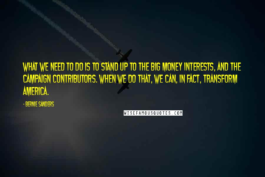 Bernie Sanders Quotes: What we need to do is to stand up to the big money interests, and the campaign contributors. When we do that, we can, in fact, transform America.