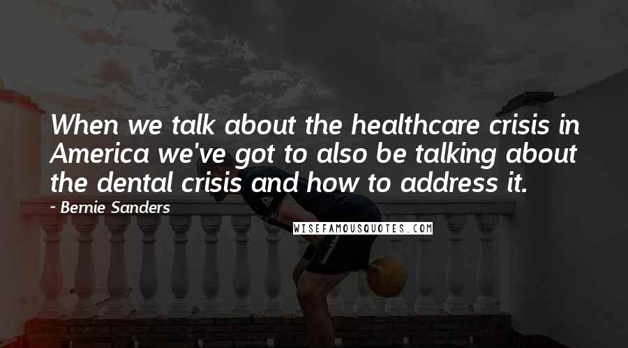 Bernie Sanders Quotes: When we talk about the healthcare crisis in America we've got to also be talking about the dental crisis and how to address it.