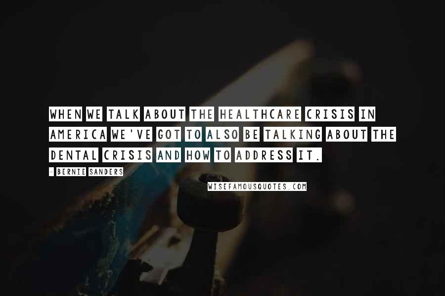 Bernie Sanders Quotes: When we talk about the healthcare crisis in America we've got to also be talking about the dental crisis and how to address it.