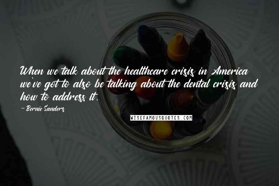 Bernie Sanders Quotes: When we talk about the healthcare crisis in America we've got to also be talking about the dental crisis and how to address it.