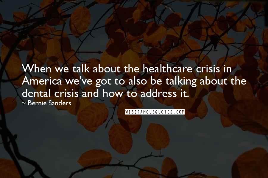 Bernie Sanders Quotes: When we talk about the healthcare crisis in America we've got to also be talking about the dental crisis and how to address it.