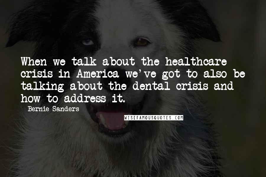 Bernie Sanders Quotes: When we talk about the healthcare crisis in America we've got to also be talking about the dental crisis and how to address it.