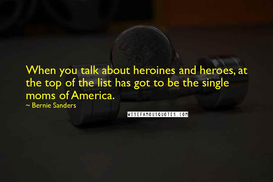 Bernie Sanders Quotes: When you talk about heroines and heroes, at the top of the list has got to be the single moms of America.