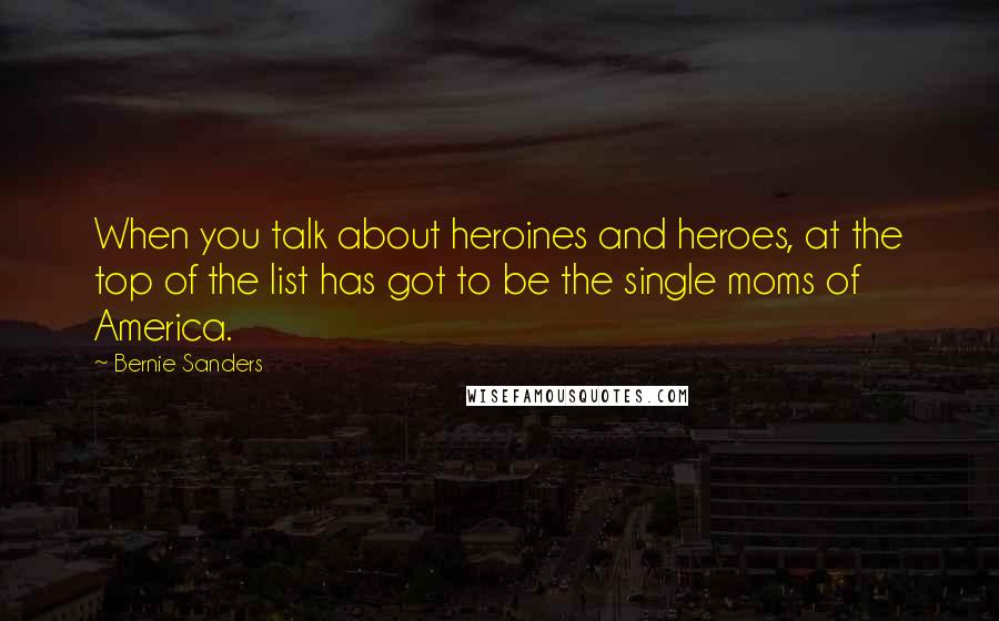 Bernie Sanders Quotes: When you talk about heroines and heroes, at the top of the list has got to be the single moms of America.