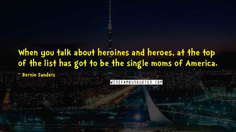 Bernie Sanders Quotes: When you talk about heroines and heroes, at the top of the list has got to be the single moms of America.