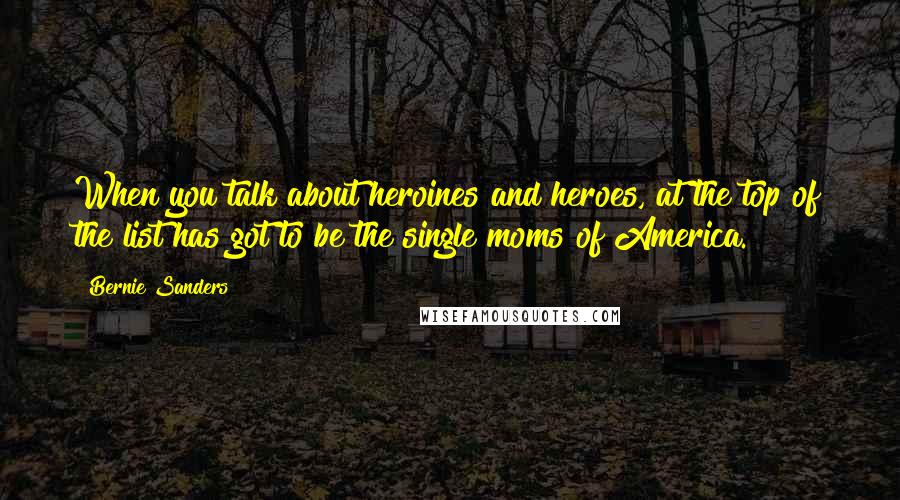 Bernie Sanders Quotes: When you talk about heroines and heroes, at the top of the list has got to be the single moms of America.