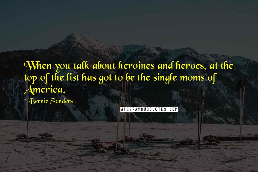 Bernie Sanders Quotes: When you talk about heroines and heroes, at the top of the list has got to be the single moms of America.