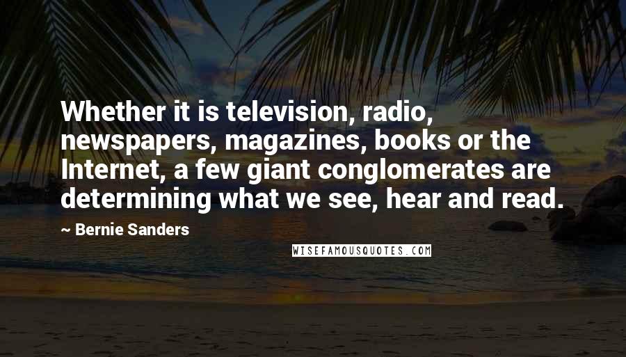 Bernie Sanders Quotes: Whether it is television, radio, newspapers, magazines, books or the Internet, a few giant conglomerates are determining what we see, hear and read.