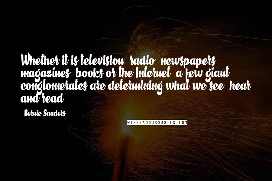 Bernie Sanders Quotes: Whether it is television, radio, newspapers, magazines, books or the Internet, a few giant conglomerates are determining what we see, hear and read.