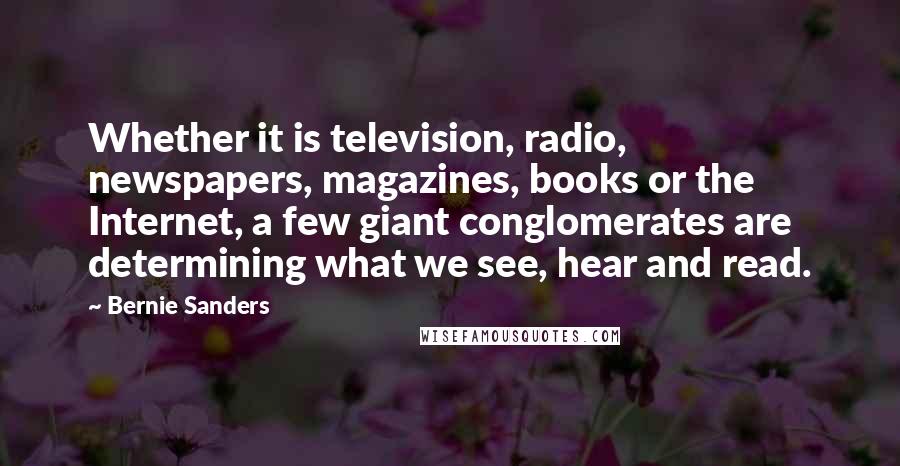 Bernie Sanders Quotes: Whether it is television, radio, newspapers, magazines, books or the Internet, a few giant conglomerates are determining what we see, hear and read.