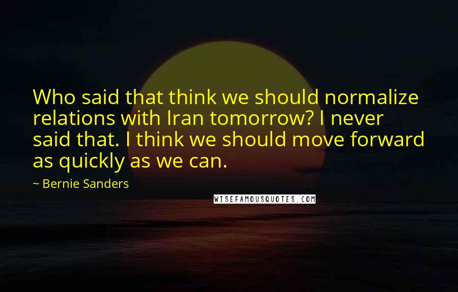 Bernie Sanders Quotes: Who said that think we should normalize relations with Iran tomorrow? I never said that. I think we should move forward as quickly as we can.