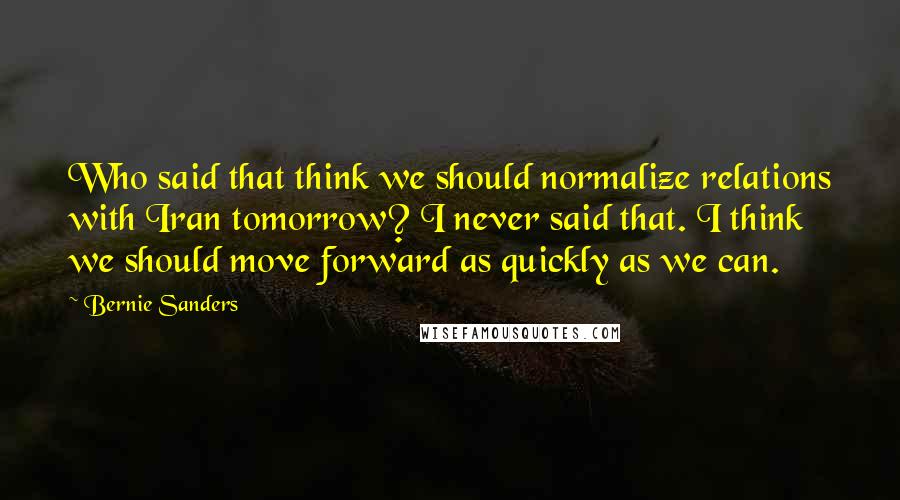 Bernie Sanders Quotes: Who said that think we should normalize relations with Iran tomorrow? I never said that. I think we should move forward as quickly as we can.