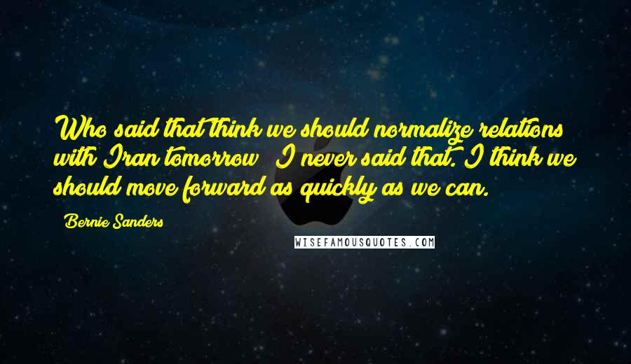 Bernie Sanders Quotes: Who said that think we should normalize relations with Iran tomorrow? I never said that. I think we should move forward as quickly as we can.