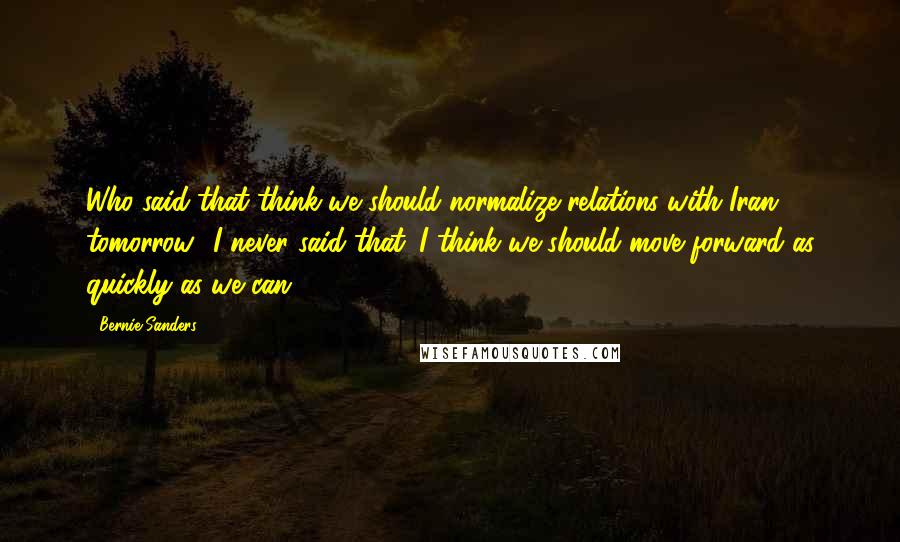 Bernie Sanders Quotes: Who said that think we should normalize relations with Iran tomorrow? I never said that. I think we should move forward as quickly as we can.