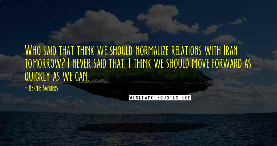 Bernie Sanders Quotes: Who said that think we should normalize relations with Iran tomorrow? I never said that. I think we should move forward as quickly as we can.