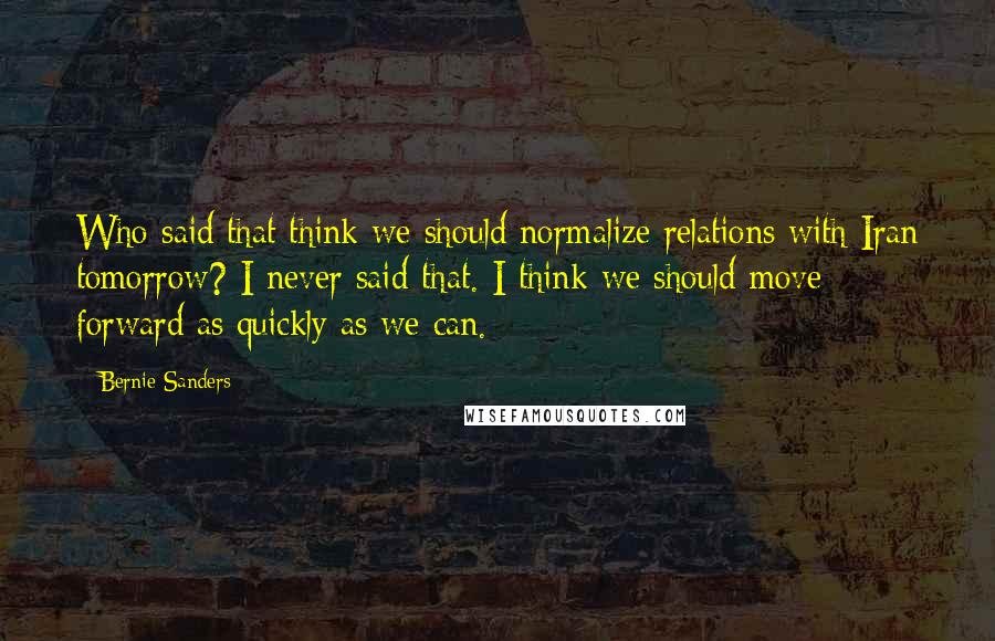 Bernie Sanders Quotes: Who said that think we should normalize relations with Iran tomorrow? I never said that. I think we should move forward as quickly as we can.