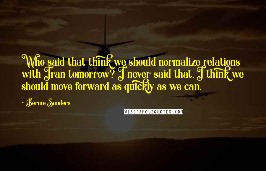 Bernie Sanders Quotes: Who said that think we should normalize relations with Iran tomorrow? I never said that. I think we should move forward as quickly as we can.