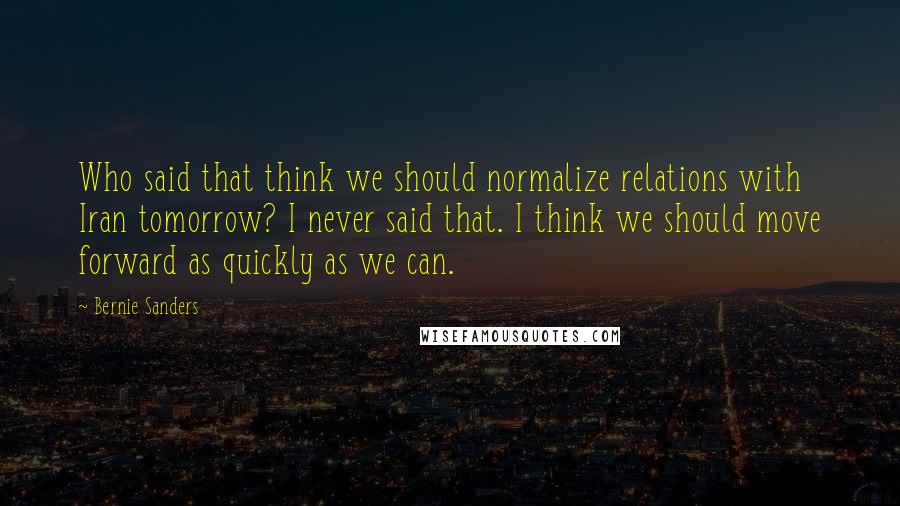 Bernie Sanders Quotes: Who said that think we should normalize relations with Iran tomorrow? I never said that. I think we should move forward as quickly as we can.