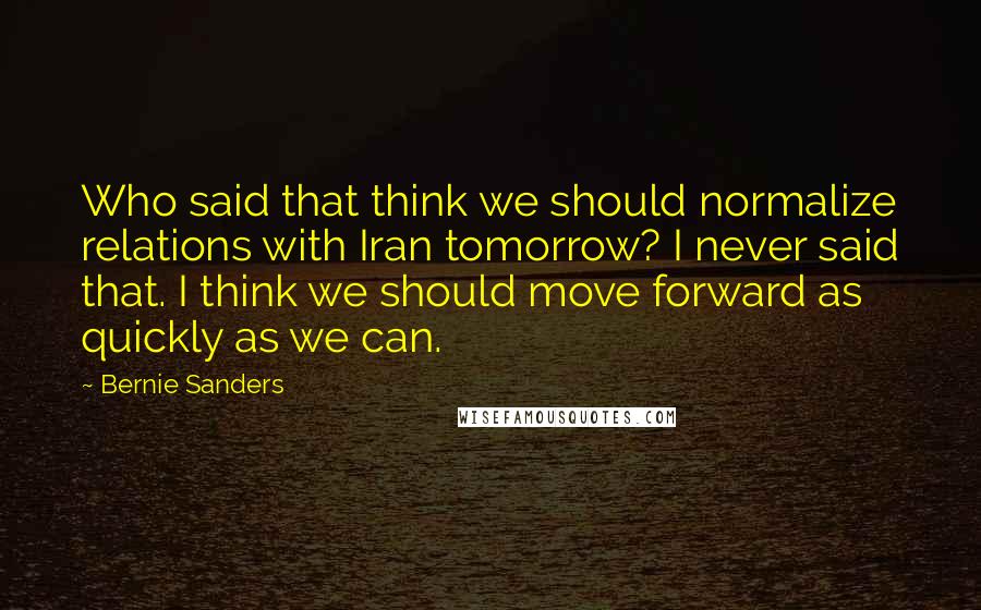 Bernie Sanders Quotes: Who said that think we should normalize relations with Iran tomorrow? I never said that. I think we should move forward as quickly as we can.