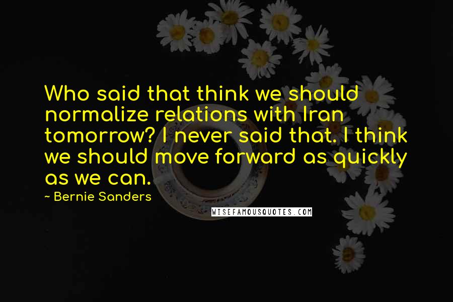 Bernie Sanders Quotes: Who said that think we should normalize relations with Iran tomorrow? I never said that. I think we should move forward as quickly as we can.