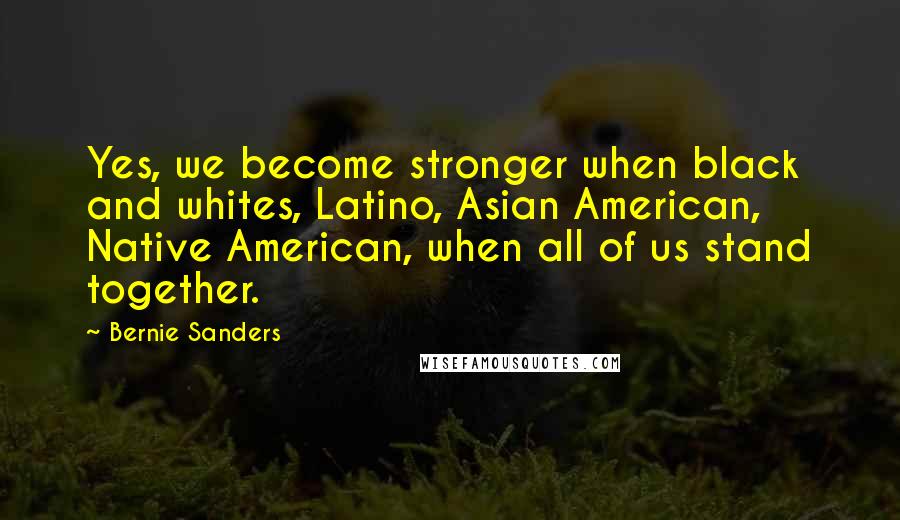 Bernie Sanders Quotes: Yes, we become stronger when black and whites, Latino, Asian American, Native American, when all of us stand together.