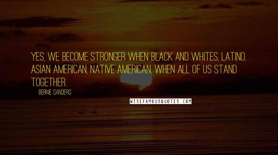 Bernie Sanders Quotes: Yes, we become stronger when black and whites, Latino, Asian American, Native American, when all of us stand together.