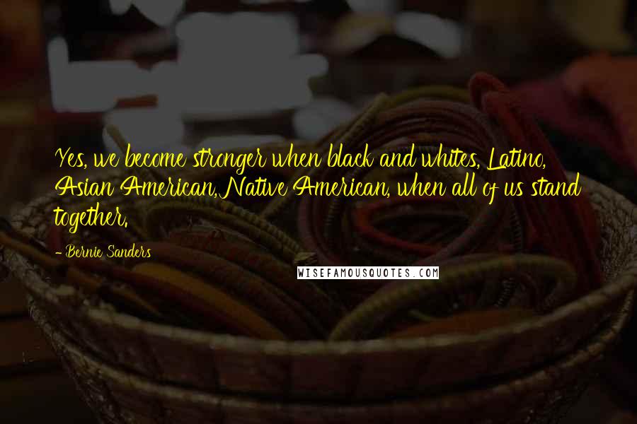 Bernie Sanders Quotes: Yes, we become stronger when black and whites, Latino, Asian American, Native American, when all of us stand together.