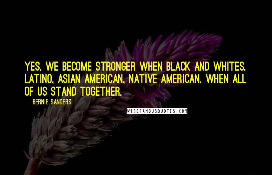 Bernie Sanders Quotes: Yes, we become stronger when black and whites, Latino, Asian American, Native American, when all of us stand together.