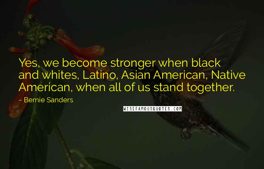 Bernie Sanders Quotes: Yes, we become stronger when black and whites, Latino, Asian American, Native American, when all of us stand together.