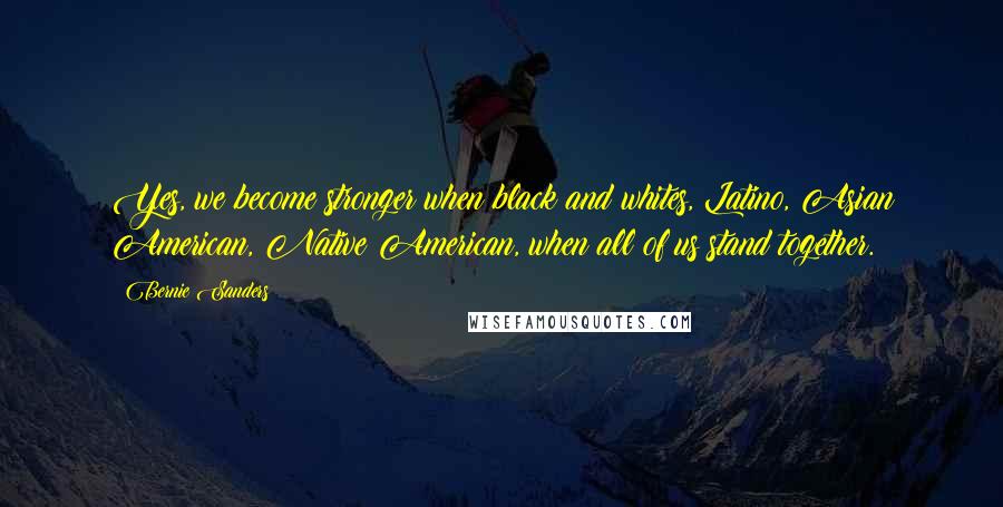 Bernie Sanders Quotes: Yes, we become stronger when black and whites, Latino, Asian American, Native American, when all of us stand together.