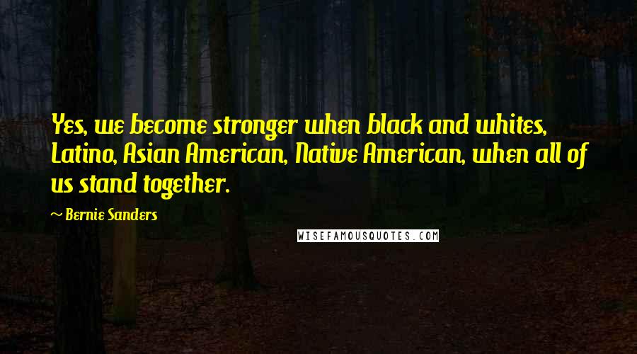 Bernie Sanders Quotes: Yes, we become stronger when black and whites, Latino, Asian American, Native American, when all of us stand together.