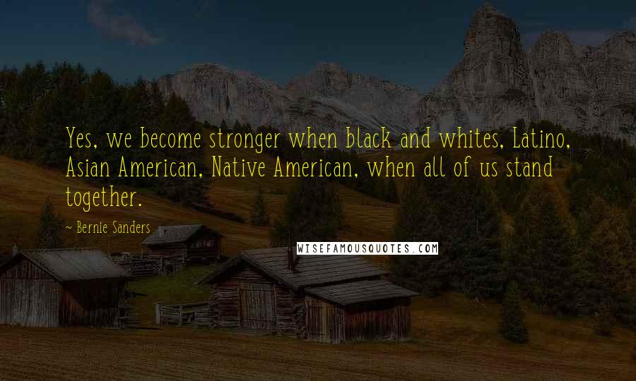 Bernie Sanders Quotes: Yes, we become stronger when black and whites, Latino, Asian American, Native American, when all of us stand together.