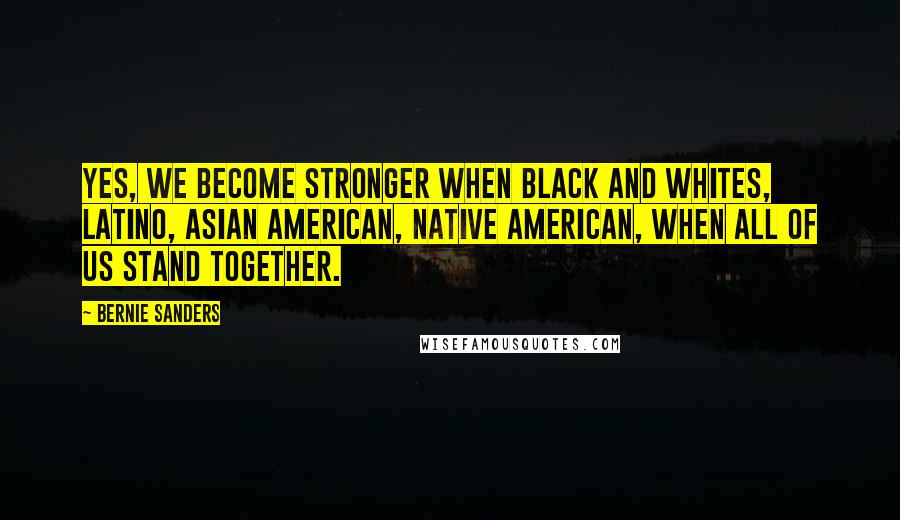 Bernie Sanders Quotes: Yes, we become stronger when black and whites, Latino, Asian American, Native American, when all of us stand together.