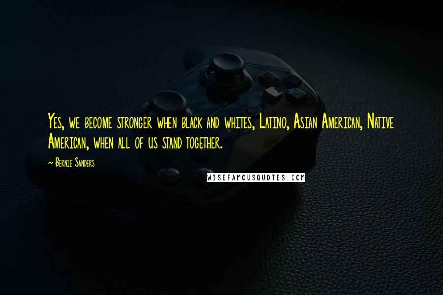 Bernie Sanders Quotes: Yes, we become stronger when black and whites, Latino, Asian American, Native American, when all of us stand together.