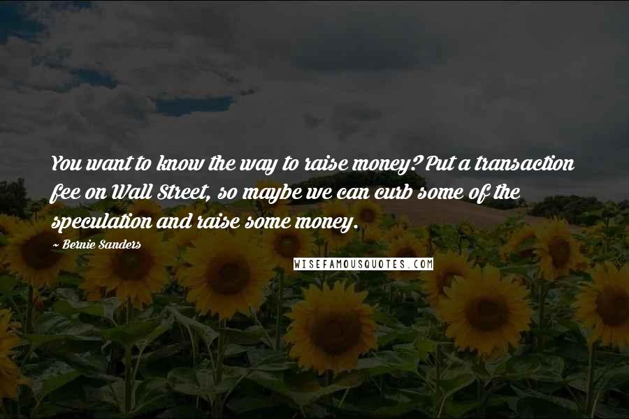 Bernie Sanders Quotes: You want to know the way to raise money? Put a transaction fee on Wall Street, so maybe we can curb some of the speculation and raise some money.