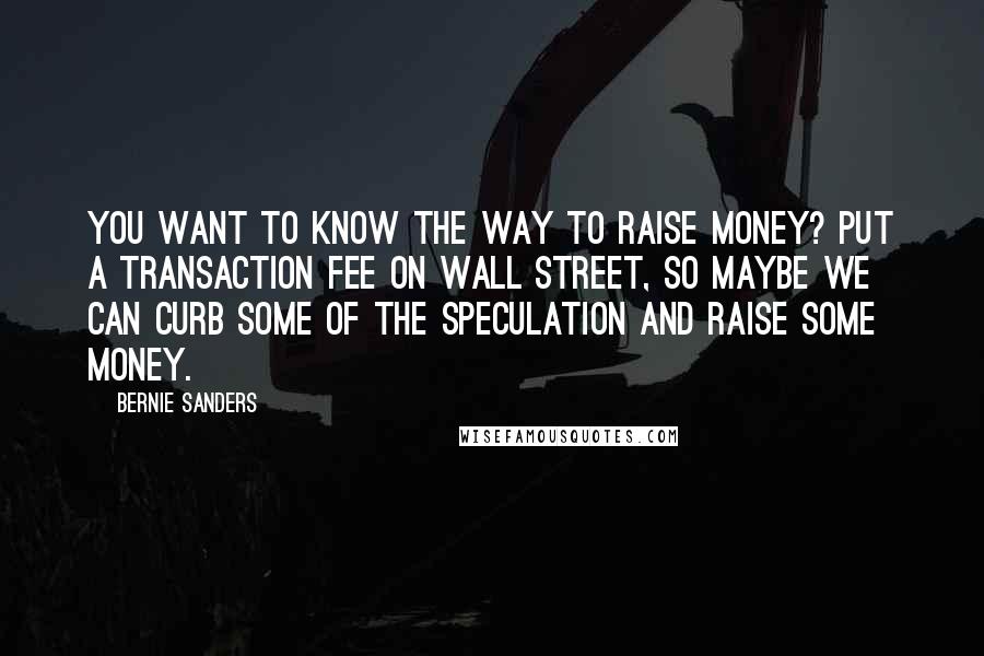 Bernie Sanders Quotes: You want to know the way to raise money? Put a transaction fee on Wall Street, so maybe we can curb some of the speculation and raise some money.