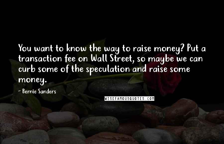 Bernie Sanders Quotes: You want to know the way to raise money? Put a transaction fee on Wall Street, so maybe we can curb some of the speculation and raise some money.