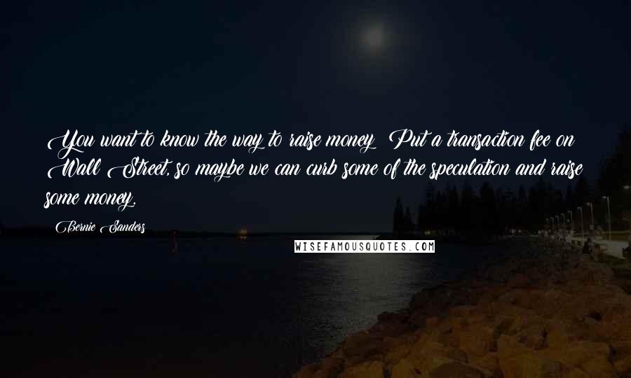 Bernie Sanders Quotes: You want to know the way to raise money? Put a transaction fee on Wall Street, so maybe we can curb some of the speculation and raise some money.