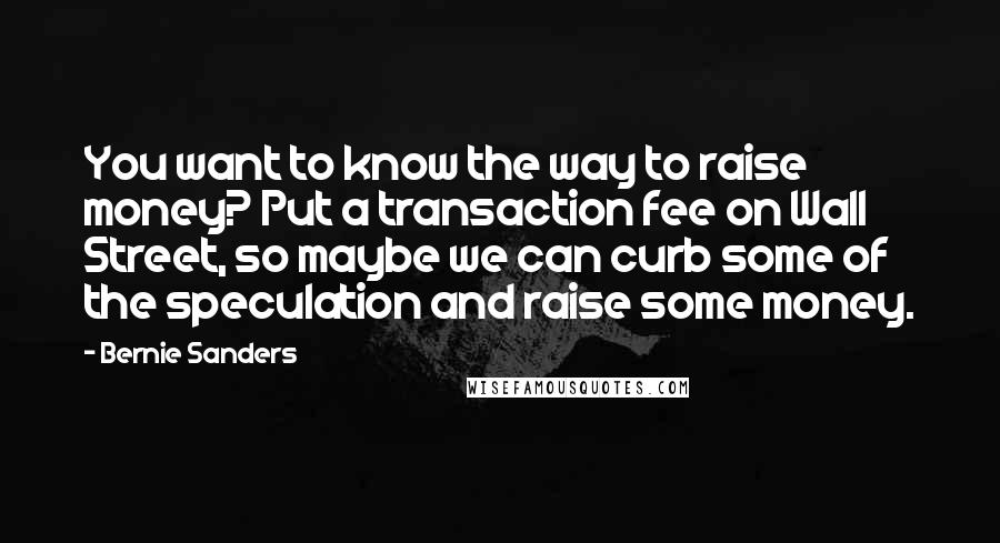 Bernie Sanders Quotes: You want to know the way to raise money? Put a transaction fee on Wall Street, so maybe we can curb some of the speculation and raise some money.